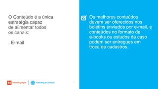 55
O Conteúdo é a única
estratégia capaz
de alimentar todos
os canais:
. E-mail
Os melhores conteúdos
devem ser oferecidos nos
boletins enviados por e-mail, e
conteúdos no formato de
e-books ou estudos de caso
podem ser entregues em
troca de cadastros.
 