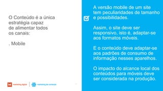 57
A versão mobile de um site
tem peculiaridades de tamanho
e possibilidades.
Assim, o site deve ser
responsivo, isto é, adaptar-se
aos formatos móveis.
E o conteúdo deve adaptar-se
aos padrões de consumo de
informação nesses aparelhos.
O impacto do alcance local dos
conteúdos para móveis deve
ser considerada na produção.
O Conteúdo é a única
estratégia capaz
de alimentar todos
os canais:
. Mobile
 
