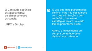 58
O uso dos links patrocinados
diminui, mas não desaparece
com boa otimização e bom
conteúdo, pois essas
estratégias levam um certo
tempo para “fazer efeito”.
Agora, o investimento em
compra de tráfego deve
diminuir com o tempo.
O Conteúdo é a única
estratégia capaz
de alimentar todos
os canais:
. PPC e Display
 