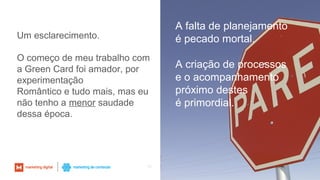 60
Um esclarecimento.
O começo de meu trabalho com
a Green Card foi amador, por
experimentação
Romântico e tudo mais, mas eu
não tenho a menor saudade
dessa época.
A falta de planejamento
é pecado mortal.
A criação de processos
e o acompanhamento
próximo destes
é primordial.
 