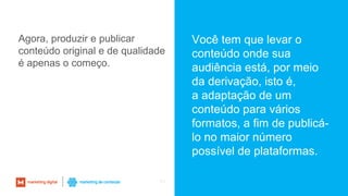 63
Agora, produzir e publicar
conteúdo original e de qualidade
é apenas o começo.
Você tem que levar o
conteúdo onde sua
audiência está, por meio
da derivação, isto é,
a adaptação de um
conteúdo para vários
formatos, a fim de publicá-
lo no maior número
possível de plataformas.
 