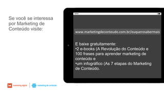 Se você se interessa
por Marketing de
Conteúdo visite:
72
www.marketingdeconteudo.com.br/euquerosabermais
E baixe gratuitamente:
•2 e-books (A Revolução do Conteúdo e
100 frases para aprender marketing de
conteúdo e
•um infográfico (As 7 etapas do Marketing
de Conteúdo.
 