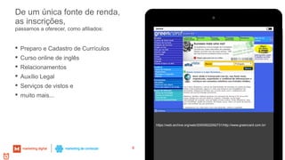 De um única fonte de renda,
as inscrições,
https://web.archive.org/web/20000622092731/http://www.greencard.com.br/
8
passamos a oferecer, como afiliados:
 Preparo e Cadastro de Currículos
 Curso online de inglês
 Relacionamentos
 Auxílio Legal
 Serviços de vistos e
 muito mais...
 