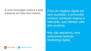 10
Para um negócio digital ser
bem sucedido, é primordial
produzir conteúdo original e
relevante, que ofereça valor
aos usuários.
Nós não sabíamos, mas
estávamos fazendo
Marketing Digital.
E uma mensagem estava e está
presente em todo bom evento.
 