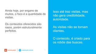 11
Isso até traz visitas, mas
não gera credibilidade,
autoridade.
As visitas não se tornam
clientes.
O conteúdo, é criado para
os robôs das buscas.
Ainda hoje, por engano de
muitos, o foco é a quantidade de
visitas.
Os conteúdos oferecidos são
rasos, porém estruturalmente
perfeitos.
 