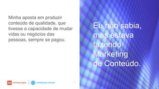 13
Eu não sabia,
mas estava
fazendo
Marketing
de Conteúdo.
Minha aposta em produzir
conteúdo de qualidade, que
tivesse a capacidade de mudar
vidas ou negócios das
pessoas, sempre se pagou.
 