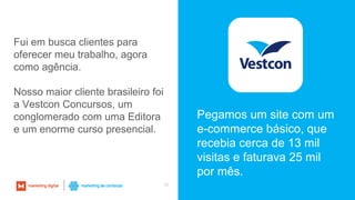 16
Fui em busca clientes para
oferecer meu trabalho, agora
como agência.
Nosso maior cliente brasileiro foi
a Vestcon Concursos, um
conglomerado com uma Editora
e um enorme curso presencial.
Pegamos um site com um
e-commerce básico, que
recebia cerca de 13 mil
visitas e faturava 25 mil
por mês.
 