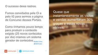 19
Quase que
instantaneamente as visitas
e vendas aumentaram 30%
graças a essas novas
vitrines.
O sucesso deixa rastros.
Fomos convidados pela Oi e
pelo IG para sermos a página
de Concurso desses Portais.
Como tínhamos pouco tempo
para produzir o conteúdo
exigido (25 novos conteúdos
por dia) criamos um sistema
gerador de conteúdos.André Lima
@delimaes
 