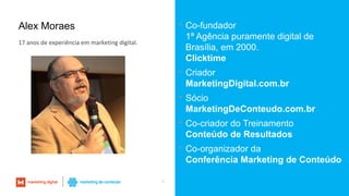 Alex Moraes  Co-fundador
1ª Agência puramente digital de
Brasília, em 2000.
Clicktime
 Criador
MarketingDigital.com.br
 Sócio
MarketingDeConteudo.com.br
 Co-criador do Treinamento
Conteúdo de Resultados
 Co-organizador da
Conferência Marketing de Conteúdo
2
17 anos de experiência em marketing digital.
 