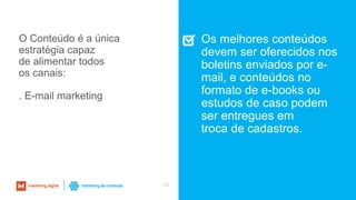 28
O Conteúdo é a única
estratégia capaz
de alimentar todos
os canais:
. E-mail marketing
Os melhores conteúdos
devem ser oferecidos nos
boletins enviados por e-
mail, e conteúdos no
formato de e-books ou
estudos de caso podem
ser entregues em
troca de cadastros.
 