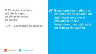 29
Bom conteúdo melhora a
experiência do usuário, dá
autoridade ao autor e
relevância ao site,
tornando-o principal opção
na cabeça do usuário.
O Conteúdo é a única
estratégia capaz
de alimentar todos
os canais:
. UX – Experiência do Usuário
 