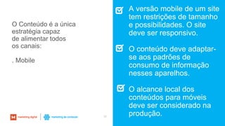 30
A versão mobile de um site
tem restrições de tamanho
e possibilidades. O site
deve ser responsivo.
O conteúdo deve adaptar-
se aos padrões de
consumo de informação
nesses aparelhos.
O alcance local dos
conteúdos para móveis
deve ser considerado na
produção.
O Conteúdo é a única
estratégia capaz
de alimentar todos
os canais:
. Mobile
 