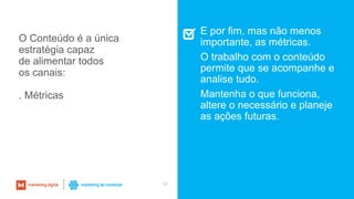 32
E por fim, mas não menos
importante, as métricas.
O trabalho com o conteúdo
permite que se acompanhe e
analise tudo.
Mantenha o que funciona,
altere o necessário e planeje
as ações futuras.
O Conteúdo é a única
estratégia capaz
de alimentar todos
os canais:
. Métricas
 