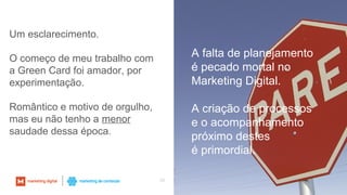 33
Um esclarecimento.
O começo de meu trabalho com
a Green Card foi amador, por
experimentação.
Romântico e motivo de orgulho,
mas eu não tenho a menor
saudade dessa época.
A falta de planejamento
é pecado mortal no
Marketing Digital.
A criação de processos
e o acompanhamento
próximo destes
é primordial.
 