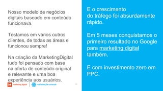 34
E o crescimento
do tráfego foi absurdamente
rápido.
Em 5 meses conquistamos o
primeiro resultado no Google
para marketing digital
também.
E com investimento zero em
PPC.
Nosso modelo de negócios
digitais baseado em conteúdo
funcionava.
Testamos em vários outros
clientes, de todas as áreas e
funcionou sempre!
Na criação da MarketingDigital
tudo foi pensado com base
na oferta de conteúdo original
e relevante e uma boa
experiência aos usuários.
 