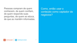 37
Pessoas compram de quem
conhecem, de quem confiam,
de quem responde suas
perguntas, de quem as educa,
de que as mantêm informadas.
Como, então usar o
conteúdo como captador de
negócios?
 