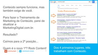 39
Dos 4 primeiros lugares, três
trabalham com Conteúdo.
Conteúdo sempre funciona, mas
também exige de você.
Para fazer o Treinamento de
Marketing de Conteúdo, parei de
atualizar a
MarketingDigital.com.br.
Resultado?
Caímos para a 2ª posição...
Quem é o novo 1º? Rock Content!
 