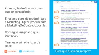 40
Será que funciona sempre?
A produção de Conteúdo tem
que ter consistência.
Enquanto parei de produzir para
a Marketing Digital, produzi para
a MarketingDeConteudo.com.br.
Consegue imaginar o que
aconteceu?
Tiramos o primeiro lugar da
Rock!
 