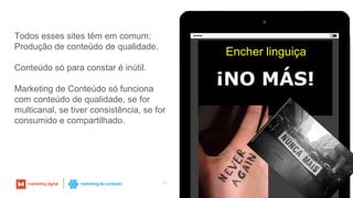 41
Todos esses sites têm em comum:
Produção de conteúdo de qualidade.
Conteúdo só para constar é inútil.
Marketing de Conteúdo só funciona
com conteúdo de qualidade, se for
multicanal, se tiver consistência, se for
consumido e compartilhado.
Encher linguiça
 
