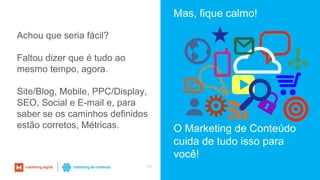 45
Achou que seria fácil?
Faltou dizer que é tudo ao
mesmo tempo, agora.
Site/Blog, Mobile, PPC/Display,
SEO, Social e E-mail e, para
saber se os caminhos definidos
estão corretos, Métricas.
Mas, fique calmo!
O Marketing de Conteúdo
cuida de tudo isso para
você!
 
