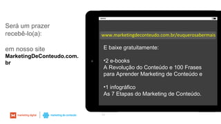Será um prazer
recebê-lo(a):
em nosso site
MarketingDeConteudo.com.
br
53
www.marketingdeconteudo.com.br/euquerosabermais
E baixe gratuitamente:
•2 e-books
A Revolução do Conteúdo e 100 Frases
para Aprender Marketing de Conteúdo e
•1 infográfico
As 7 Etapas do Marketing de Conteúdo.
 