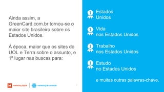 7
Estados
Unidos
Vida
nos Estados Unidos
Trabalho
nos Estados Unidos
Estudo
no Estados Unidos
e muitas outras palavras-chave.
Ainda assim, a
GreenCard.com.br tornou-se o
maior site brasileiro sobre os
Estados Unidos.
À época, maior que os sites do
UOL e Terra sobre o assunto, e
1º lugar nas buscas para:
 