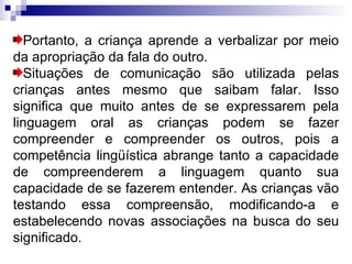 Portanto, a criança aprende a verbalizar por meio da apropriação da fala do outro. Situações de comunicação são utilizada pelas crianças antes mesmo que saibam falar. Isso significa que muito antes de se expressarem pela linguagem oral as crianças podem se fazer compreender e compreender os outros, pois a competência lingüística abrange tanto a capacidade de compreenderem a linguagem quanto sua capacidade de se fazerem entender. As crianças vão testando essa compreensão, modificando-a e estabelecendo novas associações na busca do seu significado. 