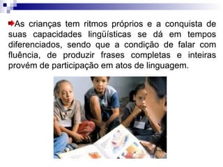 As crianças tem ritmos próprios e a conquista de suas capacidades lingüísticas se dá em tempos diferenciados, sendo que a condição de falar com fluência, de produzir frases completas e inteiras provém de participação em atos de linguagem. 