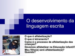 O desenvolvimento da linguagem escrita O que é alfabetização? O que é letramento? Como é o processo de alfabetização das crianças? Devemos alfabetizar na Educação Infantil? Meu filho(a) será alfabetizado(a)? Quando? 