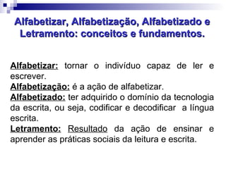 Alfabetizar, Alfabetização, Alfabetizado e Letramento: conceitos e fundamentos. Alfabetizar:  tornar o indivíduo capaz de ler e escrever. Alfabetização:  é a ação de alfabetizar. Alfabetizado:  ter adquirido o domínio da tecnologia da escrita, ou seja, codificar e decodificar  a língua escrita. Letramento:   Resultado  da ação de ensinar e aprender as práticas sociais da leitura e escrita. 