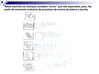 Neste caminho as crianças cometem “erros” que são esperados, pois, faz parte do momento evolutivo do processo de ensino da leitura e escrita. 
