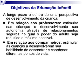 Objetivos da Educação Infantil A longo prazo e dentro de uma perspectiva de desenvolvimento da criança: Em relação aos professores:  estimular nas crianças o desenvolvimento sua autonomia através de relacionamentos seguros no qual o poder do adulto seja reduzido o máximo possível. Em relação aos companheiros:  estimular as crianças a desenvolverem sua habilidade de descentrar e coordenar diferentes pontos de vista.  