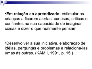 Em relação ao aprendizado:  estimular as crianças a ficarem alertas, curiosas, criticas e confiantes na sua capacidade de imaginar coisas e dizer o que realmente pensam.  Desenvolver a sua iniciativa, elaboração de idéias, perguntas e problemas e relaciona-las umas às outras. (KAMII, 1991, p. 15.)  