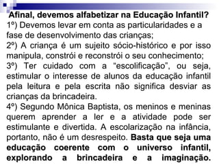 Afinal, devemos alfabetizar na Educação Infantil? 1º) Devemos levar em conta as particularidades e a fase de desenvolvimento das crianças; 2º) A criança é um sujeito sócio-histórico e por isso manipula, constrói e reconstrói o seu conhecimento; 3º) Ter cuidado com a “escolificação”, ou seja, estimular o interesse de alunos da educação infantil pela leitura e pela escrita não significa desviar as crianças da brincadeira.  4º) Segundo Mônica Baptista, os meninos e meninas querem aprender a ler e a atividade pode ser estimulante e divertida. A escolarização na infância, portanto, não é um desrespeito.  Basta que seja uma educação coerente com o universo infantil, explorando a brincadeira e a imaginação. 