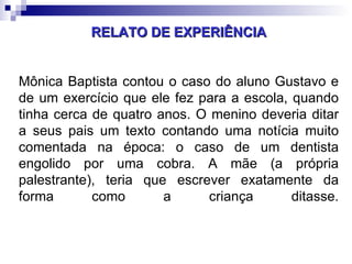 RELATO DE EXPERIÊNCIA Mônica Baptista contou o caso do aluno Gustavo e de um exercício que ele fez para a escola, quando tinha cerca de quatro anos. O menino deveria ditar a seus pais um texto contando uma notícia muito comentada na época: o caso de um dentista engolido por uma cobra. A mãe (a própria palestrante), teria que escrever exatamente da forma como a criança ditasse. 
