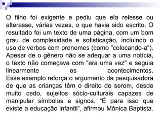 O filho foi exigente e pediu que ela relesse ou alterasse, várias vezes, o que havia sido escrito. O resultado foi um texto de uma página, com um bom grau de complexidade e sofisticação, incluindo o uso de verbos com pronomes (como "colocando-a"). Apesar de o gênero não se adequar a uma notícia, o texto não começava com "era uma vez" e seguia linearmente os acontecimentos. Esse exemplo reforça o argumento da pesquisadora de que as crianças têm o direito de serem, desde muito cedo, sujeitos sócio-culturais capazes de manipular símbolos e signos. “É para isso que existe a educação infantil”, afirmou Mônica Baptista.  