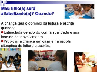 Meu filho(a) será  alfabetizado(a)? Quando? A criança terá o domínio da leitura e escrita quando: Estimulada de acordo com a sua idade e sua fase de desenvolvimento. Propiciar a criança em casa e na escola situações de leitura e escrita. 