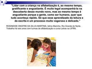 "Lidar com a criança na alfabetização é, ao mesmo tempo,  gratificante e angustiante. É muito legal acompanhá-la na descoberta desse mundo novo, mas ao mesmo tempo é angustiante porque a gente, como ser humano, quer que tudo aconteça rápido. Só que esse aprendizado da leitura e da escrita é um processo muito vagaroso e delicado.” ROSINEIDE ONOFRE DA SILVA MARTINS, Ielmo Marinho, Rio Grande do Norte. Trabalha há seis anos com turmas de alfabetização e cursa Letras na UFRN.  