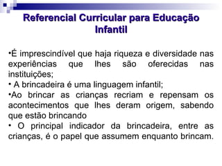 Referencial Curricular para Educação Infantil É imprescindível que haja riqueza e diversidade nas experiências que lhes são oferecidas nas instituições; A brincadeira é uma linguagem infantil; Ao brincar as crianças recriam e repensam os acontecimentos que lhes deram origem, sabendo que estão brincando O principal indicador da brincadeira, entre as crianças, é o papel que assumem enquanto brincam.  