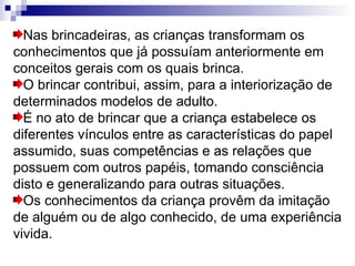 Nas brincadeiras, as crianças transformam os conhecimentos que já possuíam anteriormente em conceitos gerais com os quais brinca.  O brincar contribui, assim, para a interiorização de determinados modelos de adulto. É no ato de brincar que a criança estabelece os diferentes vínculos entre as características do papel assumido, suas competências e as relações que possuem com outros papéis, tomando consciência disto e generalizando para outras situações.  Os conhecimentos da criança provêm da imitação de alguém ou de algo conhecido, de uma experiência vivida. 