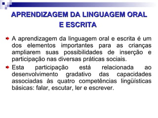APRENDIZAGEM DA LINGUAGEM ORAL E ESCRITA   A aprendizagem da linguagem oral e escrita é um dos elementos importantes para as crianças ampliarem suas possibilidades de inserção e participação nas diversas práticas sociais. Esta participação está relacionada ao desenvolvimento gradativo das capacidades associadas às quatro competências lingüísticas básicas: falar, escutar, ler e escrever.  