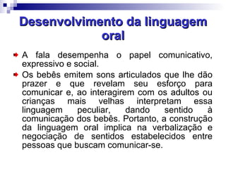Desenvolvimento da linguagem oral A fala desempenha o papel comunicativo, expressivo e social. Os bebês emitem sons articulados que lhe dão prazer e que revelam seu esforço para comunicar e, ao interagirem com os adultos ou crianças mais velhas interpretam essa linguagem peculiar, dando sentido à comunicação dos bebês. Portanto, a construção da linguagem oral implica na verbalização e negociação de sentidos estabelecidos entre pessoas que buscam comunicar-se.  
