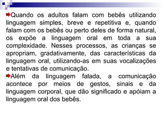 Quando os adultos falam com bebês utilizando linguagem simples, breve e repetitiva e, quando falam com os bebês ou perto deles de forma natural, os expõe a linguagem oral em toda a sua complexidade. Nesses processos, as crianças se apropriam, gradativamente, das características da linguagem oral, utilizando-as em suas vocalizações e tentativas de comunicação. Além da linguagem falada, a comunicação acontece por meios de gestos, sinais e da linguagem corporal, que dão significado e apóiam a linguagem oral dos bebês. 