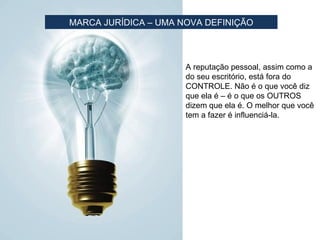 MARCA JURÍDICA – UMA NOVA DEFINIÇÃO



                      A reputação pessoal, assim como a
                      do seu escritório, está fora do
                      CONTROLE. Não é o que você diz
                      que ela é – é o que os OUTROS
                      dizem que ela é. O melhor que você
                      tem a fazer é influenciá-la.
 