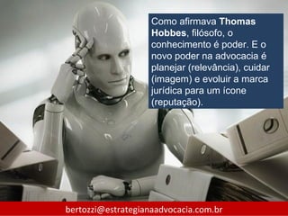 Como afirmava Thomas
                    Hobbes, filósofo, o
                    conhecimento é poder. E o
                    novo poder na advocacia é
                    planejar (relevância), cuidar
                    (imagem) e evoluir a marca
                    jurídica para um ícone
                    (reputação).




bertozzi@estrategianaadvocacia.com.br
 