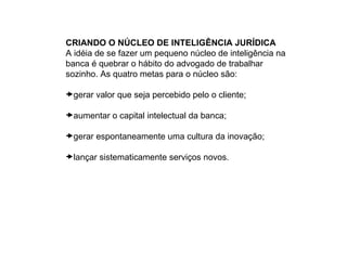 CRIANDO O NÚCLEO DE INTELIGÊNCIA JURÍDICA
A idéia de se fazer um pequeno núcleo de inteligência na
banca é quebrar o hábito do advogado de trabalhar
sozinho. As quatro metas para o núcleo são:

gerar valor que seja percebido pelo o cliente;

aumentar o capital intelectual da banca;

gerar espontaneamente uma cultura da inovação;

lançar sistematicamente serviços novos.
 