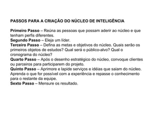 PASSOS PARA A CRIAÇÃO DO NÚCLEO DE INTELIGÊNCIA

Primeiro Passo – Reúna as pessoas que possam aderir ao núcleo e que
tenham perfis diferentes.
Segundo Passo – Eleja um líder.
Terceiro Passo – Defina as metas e objetivos do núcleo. Quais serão os
primeiros objetos de estudos? Qual será o público-alvo? Qual o
cronograma do núcleo?
Quarto Passo – Após o desenho estratégico do núcleo, convoque clientes
ou parceiros para participarem do projeto.
Quinto Passo – Aprimore e lapide serviços e idéias que saiam do núcleo.
Aprenda o que for possível com a experiência e repasse o conhecimento
para o restante da equipe.
Sexto Passo – Mensure os resultado.
 
