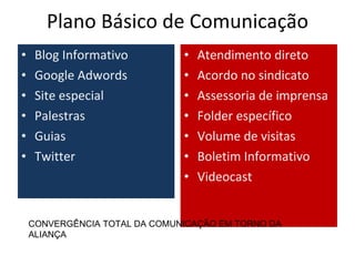 Plano Básico de Comunicação
•    Blog Informativo          •   Atendimento direto
•    Google Adwords            •   Acordo no sindicato
•    Site especial             •   Assessoria de imprensa
•    Palestras                 •   Folder específico
•    Guias                     •   Volume de visitas
•    Twitter                   •   Boletim Informativo
                               •   Videocast


    CONVERGÊNCIA TOTAL DA COMUNICAÇÃO EM TORNO DA
    ALIANÇA
 