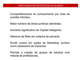 VANTAGENS ESTRATÉGICAS DA ALIANÇA


Compartilhamento do conhecimento por meio de
comitês híbridos;

Maior número de áreas jurídicas atendidas;

Aumento significativo do Capital inteligente;

Abertura de filiais em sistema de parceria;

Dividir custos em ações de Marketing Jurídico
como assessoria de imprensa;

Permite a criação de grupos de estudos com
mescla de profissionais.
 
