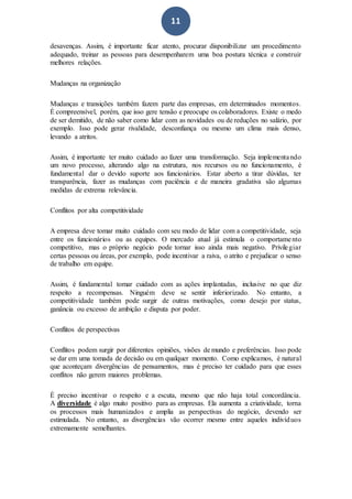 11
desavenças. Assim, é importante ficar atento, procurar disponibilizar um procedimento
adequado, treinar as pessoas para desempenharem uma boa postura técnica e construir
melhores relações.
Mudanças na organização
Mudanças e transições também fazem parte das empresas, em determinados momentos.
É compreensível, porém, que isso gere tensão e preocupe os colaboradores. Existe o medo
de ser demitido, de não saber como lidar com as novidades ou de reduções no salário, por
exemplo. Isso pode gerar rivalidade, desconfiança ou mesmo um clima mais denso,
levando a atritos.
Assim, é importante ter muito cuidado ao fazer uma transformação. Seja implementando
um novo processo, alterando algo na estrutura, nos recursos ou no funcionamento, é
fundamental dar o devido suporte aos funcionários. Estar aberto a tirar dúvidas, ter
transparência, fazer as mudanças com paciência e de maneira gradativa são algumas
medidas de extrema relevância.
Conflitos por alta competitividade
A empresa deve tomar muito cuidado com seu modo de lidar com a competitividade, seja
entre os funcionários ou as equipes. O mercado atual já estimula o comportamento
competitivo, mas o próprio negócio pode tornar isso ainda mais negativo. Privilegiar
certas pessoas ou áreas, por exemplo, pode incentivar a raiva, o atrito e prejudicar o senso
de trabalho em equipe.
Assim, é fundamental tomar cuidado com as ações implantadas, inclusive no que diz
respeito a recompensas. Ninguém deve se sentir inferiorizado. No entanto, a
competitividade também pode surgir de outras motivações, como desejo por status,
ganância ou excesso de ambição e disputa por poder.
Conflitos de perspectivas
Conflitos podem surgir por diferentes opiniões, visões de mundo e preferências. Isso pode
se dar em uma tomada de decisão ou em qualquer momento. Como explicamos, é natural
que aconteçam divergências de pensamentos, mas é preciso ter cuidado para que esses
conflitos não gerem maiores problemas.
É preciso incentivar o respeito e a escuta, mesmo que não haja total concordância.
A diversidade é algo muito positivo para as empresas. Ela aumenta a criatividade, torna
os processos mais humanizados e amplia as perspectivas do negócio, devendo ser
estimulada. No entanto, as divergências vão ocorrer mesmo entre aqueles indivíduos
extremamente semelhantes.
 